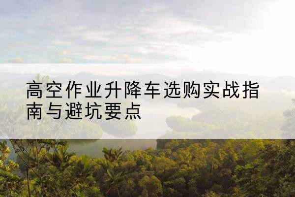 赤城升降车怎么选-高空作业升降车选购实战指南与避坑要点