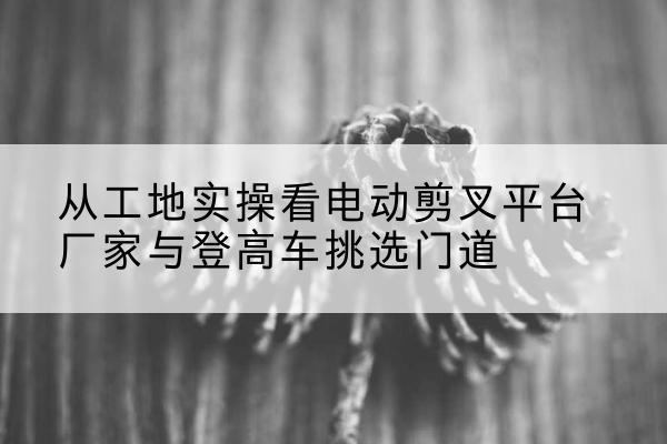 赤城电动剪叉升降平台厂家-从工地实操看电动剪叉平台厂家与登高车挑选门道