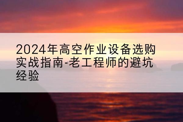 赤城高空作业升降机厂家推荐-2024年高空作业设备选购实战指南-老工程师的避坑经验