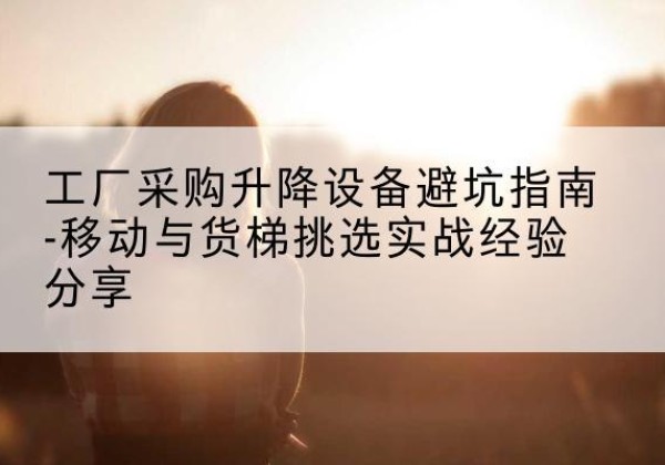赤城移动式升降机怎么选-工厂采购升降设备避坑指南-移动与货梯挑选实战经验分享