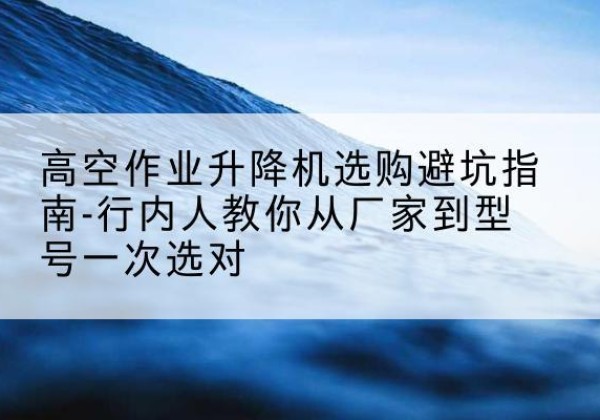 赤城升降平台厂家-高空作业升降机选购避坑指南-行内人教你从厂家到型号一次选对