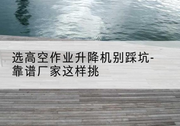 赤城剪叉式升降机厂家-选高空作业升降机别踩坑-靠谱厂家这样挑