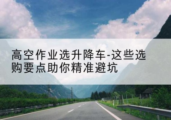 赤城升降车厂家-高空作业选升降车-这些选购要点助你*避坑