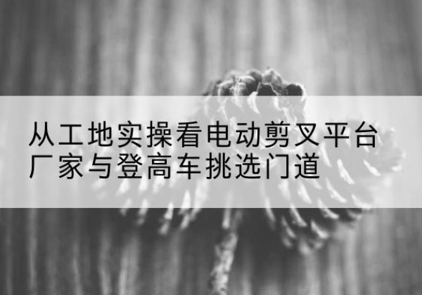 赤城电动剪叉升降平台厂家-从工地实操看电动剪叉平台厂家与登高车挑选门道