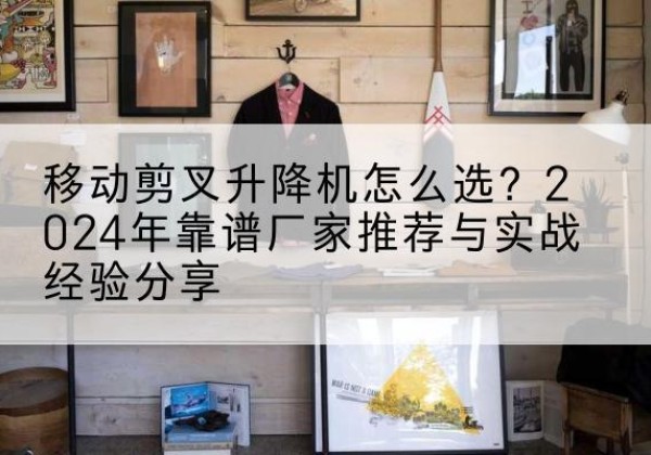 赤城升降平台厂家推荐-移动剪叉升降机怎么选？2024年靠谱厂家推荐与实战经验分享
