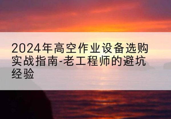 赤城高空作业升降机厂家推荐-2024年高空作业设备选购实战指南-老工程师的避坑经验